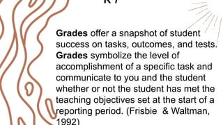 Grades offer a snapshot of student
success on tasks, outcomes, and tests.
Grades symbolize the level of
accomplishment of a specific task and
communicate to you and the student
whether or not the student has met the
teaching objectives set at the start of a
reporting period. (Frisbie & Waltman,
R 7
 
