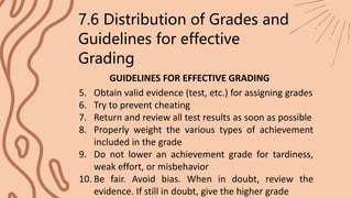 7.6 Distribution of Grades and
Guidelines for effective
Grading
GUIDELINES FOR EFFECTIVE GRADING
5. Obtain valid evidence (test, etc.) for assigning grades
6. Try to prevent cheating
7. Return and review all test results as soon as possible
8. Properly weight the various types of achievement
included in the grade
9. Do not lower an achievement grade for tardiness,
weak effort, or misbehavior
10. Be fair. Avoid bias. When in doubt, review the
evidence. If still in doubt, give the higher grade
 
