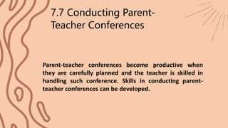 Parent-teacher conferences become productive when
they are carefully planned and the teacher is skilled in
handling such conference. Skills in conducting parent-
teacher conferences can be developed.
7.7 Conducting Parent-
Teacher Conferences
 