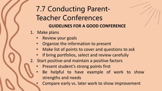 GUIDELINES FOR A GOOD CONFERENCE
7.7 Conducting Parent-
Teacher Conferences
1. Make plans
• Review your goals
• Organize the information to present
• Make list of points to cover and questions to ask
• If bring portfolios, select and review carefully
2. Start positive-and maintain a positive factors
• Present student’s strong points first
• Be helpful to have example of work to show
strengths and needs
• Compare early vs. later work to show improvement
 