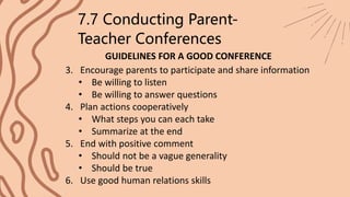 GUIDELINES FOR A GOOD CONFERENCE
7.7 Conducting Parent-
Teacher Conferences
3. Encourage parents to participate and share information
• Be willing to listen
• Be willing to answer questions
4. Plan actions cooperatively
• What steps you can each take
• Summarize at the end
5. End with positive comment
• Should not be a vague generality
• Should be true
6. Use good human relations skills
 