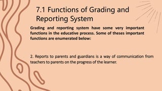 7.1 Functions of Grading and
Reporting System
Grading and reporting system have some very important
functions in the educative process. Some of theses important
functions are enumerated below:
2. Reports to parents and guardians is a way of communication from
teachers to parents on the progress of the learner.
 