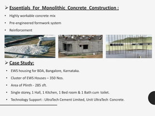 Essentials For Monolithic Concrete Construction :
• Highly workable concrete mix
• Pre-engineered formwork system
• Reinforcement
Case Study:
• EWS housing for BDA, Bangalore, Karnataka.
• Cluster of EWS Houses – 350 Nos.
• Area of Plinth - 285 sft.
• Single storey, 1 Hall, 1 Kitchen, 1 Bed room & 1 Bath cum toilet.
• Technology Support : UltraTech Cement Limited, Unit UltraTech Concrete.
 