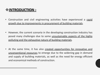 INTRODUCTION :
• Construction and civil engineering activities have experienced a rapid
growth due to improvements in procurement of building materials.
• However, the current scenario in the developing construction industry has
posed many challenges due to some unsustainable aspects of the highly
polluting and the exhaustive nature of building materials.
• At the same time, it has also created opportunities for innovative and
unconventional resources to emerge due to the widening gap in demand
and supply of building materials, as well as the need for energy efficient
and economical methods of construction.
 