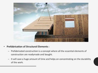 • Prefabrication of Structural Elements :
– Prefabricated construction is a concept where all the essential elements of
construction are readymade and bought.
– It will save a huge amount of time and helps on concentrating on the durability
of the work.
 