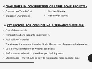 CHALLENGES IN CONSTRUCTION OF LARGE SCALE PROJECTS -
• Construction Time & Cost
• Impact on Environment.
 KEY FACTORS FOR CONSIDERING ALTERNATIVE MATERIALS :
• Cost of the materials
• Technical input and labour to implement it.
• Availability of materials.
• The views of the community aid or hinder the success of a proposed alternative.
• Durability with suitability of weather conditions.
• Performance - Where in it should support building loads.
• Maintenance – They should be easy to maintain for more period of time
• Energy efficiency.
• Flexibility of spaces.
 