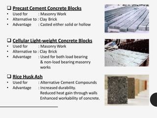  Precast Cement Concrete Blocks
• Used for : Masonry Work
• Alternative to : Clay Brick
• Advantage : Casted either solid or hollow
 Cellular Light-weight Concrete Blocks
• Used for : Masonry Work
• Alternative to : Clay Brick
• Advantage : Used for both load bearing
& non-load bearing masonry
works
 Rice Husk Ash
• Used for
• Advantage
: Alternative Cement Compounds
: Increased durability.
Reduced heat gain through walls
Enhanced workability of concrete.
 