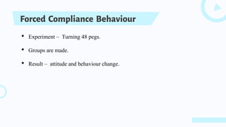 Forced Compliance Behaviour
• Experiment – Turning 48 pegs.
• Groups are made.
• Result – attitude and behaviour change.
 