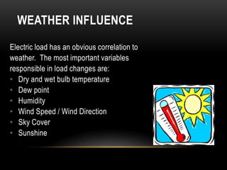 WEATHER INFLUENCE

Electric load has an obvious correlation to
weather. The most important variables
responsible in load changes are:
• Dry and wet bulb temperature
• Dew point
• Humidity
• Wind Speed / Wind Direction
• Sky Cover
• Sunshine
 