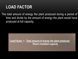 LOAD FACTOR
The total amount of energy the plant produced during a period of
   time and divide by the amount of energy the plant would have
   produced at full capacity.




      Load Factor = Total amount of energy the plant produced
                           Plant’s Installed capacity
 