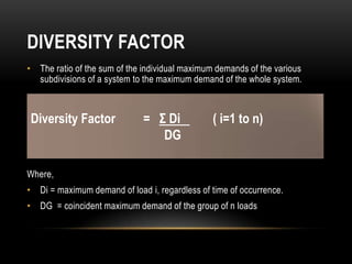 DIVERSITY FACTOR
• The ratio of the sum of the individual maximum demands of the various
  subdivisions of a system to the maximum demand of the whole system.



Diversity Factor              = Σ Di            ( i=1 to n)
                                 DG

Where,
• Di = maximum demand of load i, regardless of time of occurrence.
• DG = coincident maximum demand of the group of n loads
 