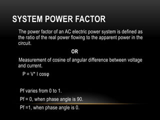 SYSTEM POWER FACTOR
 The power factor of an AC electric power system is defined as
 the ratio of the real power flowing to the apparent power in the
 circuit.
                            OR
 Measurement of cosine of angular difference between voltage
 and current.
   P = V* I cosφ


 Pf varies from 0 to 1.
 Pf = 0, when phase angle is 90.
 Pf =1, when phase angle is 0.
 
