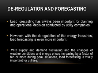 DE-REGULATION AND FORECASTING

• Load forecasting has always been important for planning
  and operational decision conducted by utility companies.

• However, with the deregulation of the energy industries,
  load forecasting is even more important.

• With supply and demand fluctuating and the changes of
  weather conditions and energy prices increasing by a factor of
  ten or more during peak situations, load forecasting is vitally
  important for utilities.
 