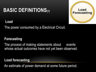 BASIC DEFINITIONS [1]

Load
The power consumed by a Electrical Circuit.


Forecasting
The process of making statements about events
whose actual outcomes have not yet been observed.


Load forecasting
An estimate of power demand at some future period.
 
