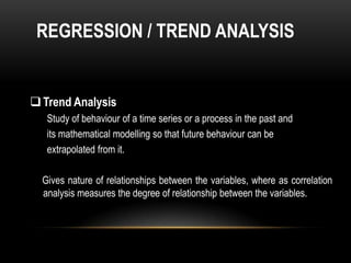 REGRESSION / TREND ANALYSIS


 Trend Analysis
   Study of behaviour of a time series or a process in the past and
   its mathematical modelling so that future behaviour can be
   extrapolated from it.

  Gives nature of relationships between the variables, where as correlation
  analysis measures the degree of relationship between the variables.
 