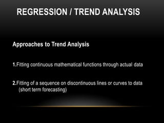 REGRESSION / TREND ANALYSIS


Approaches to Trend Analysis


1.Fitting continuous mathematical functions through actual data


2.Fitting of a sequence on discontinuous lines or curves to data
   (short term forecasting)
 