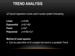 TREND ANALYSIS

 Typical regression curves used in power system forecasting

Linear           y=A+Bx
Exponential      y=A(1+B)x
Power            y=AxB
Polynomial       y=A+Bx+Cx2

Method of Least squares
 Can be used either to fit a straight line trend or a parabolic Trend
 