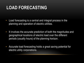 LOAD FORECASTING

• Load forecasting is a central and integral process in the
  planning and operation of electric utilities.

• It involves the accurate prediction of both the magnitudes and
  geographical locations of electric load over the different
  periods (usually hours) of the planning horizon.

• Accurate load forecasting holds a great saving potential for
  electric utility corporations.
 