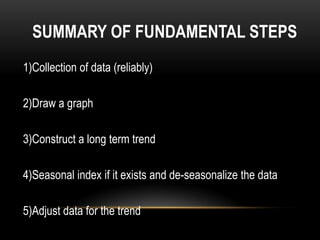 SUMMARY OF FUNDAMENTAL STEPS
1)Collection of data (reliably)

2)Draw a graph

3)Construct a long term trend

4)Seasonal index if it exists and de-seasonalize the data

5)Adjust data for the trend
 
