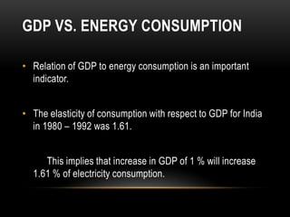 GDP VS. ENERGY CONSUMPTION

• Relation of GDP to energy consumption is an important
  indicator.


• The elasticity of consumption with respect to GDP for India
  in 1980 – 1992 was 1.61.


     This implies that increase in GDP of 1 % will increase
  1.61 % of electricity consumption.
 