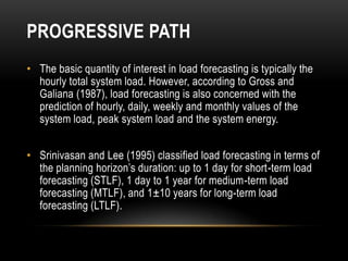 PROGRESSIVE PATH
• The basic quantity of interest in load forecasting is typically the
  hourly total system load. However, according to Gross and
  Galiana (1987), load forecasting is also concerned with the
  prediction of hourly, daily, weekly and monthly values of the
  system load, peak system load and the system energy.


• Srinivasan and Lee (1995) classified load forecasting in terms of
  the planning horizon’s duration: up to 1 day for short-term load
  forecasting (STLF), 1 day to 1 year for medium-term load
  forecasting (MTLF), and 1±10 years for long-term load
  forecasting (LTLF).
 