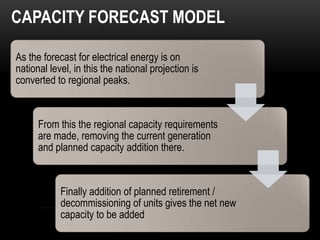CAPACITY FORECAST MODEL

As the forecast for electrical energy is on
national level, in this the national projection is
converted to regional peaks.


      From this the regional capacity requirements
      are made, removing the current generation
      and planned capacity addition there.


            Finally addition of planned retirement /
            decommissioning of units gives the net new
            capacity to be added
 