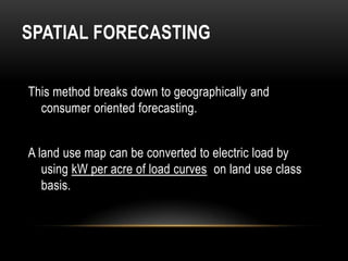SPATIAL FORECASTING

This method breaks down to geographically and
  consumer oriented forecasting.


A land use map can be converted to electric load by
   using kW per acre of load curves on land use class
   basis.
 