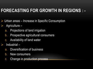 FORECASTING FOR GROWTH IN REGIONS : -

 Urban areas – Increase in Specific Consumption
 Agriculture –
  a. Projections of land irrigation
  b. Prospective agricultural consumers
  c. Availability of land water
 Industrial –
  a. Diversification of business
  b. New consumers
  c. Change in production process
 