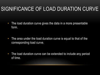 SIGNIFICANCE OF LOAD DURATION CURVE

  • The load duration curve gives the data in a more presentable
    form.


  • The area under the load duration curve is equal to that of the
    corresponding load curve.


  • The load duration curve can be extended to include any period
    of time.
 