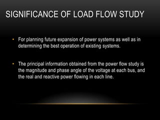 SIGNIFICANCE OF LOAD FLOW STUDY

 • For planning future expansion of power systems as well as in
   determining the best operation of existing systems.


 • The principal information obtained from the power flow study is
   the magnitude and phase angle of the voltage at each bus, and
   the real and reactive power flowing in each line.
 