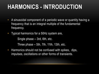 HARMONICS - INTRODUCTION

• A sinusoidal component of a periodic wave or quantity having a
  frequency that is an integral multiple of the fundamental
  frequency.
• Typical harmonics for a 50Hz system are,
       Single phase – 3rd, 6th, etc.
       Three phase – 5th, 7th, 11th, 13th, etc.
• Harmonics should not be confused with spikes, dips,
  impulses, oscillations or other forms of transients.
 