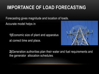 IMPORTANCE OF LOAD FORECASTING

Forecasting gives magnitude and location of loads.
Accurate model helps in


  1)Economic size of plant and apparatus
  at correct time and place.


  2)Generation authorities plan their water and fuel requirements and
  the generator allocation schedules.
 