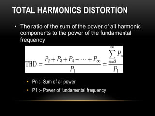 TOTAL HARMONICS DISTORTION
• The ratio of the sum of the power of all harmonic
  components to the power of the fundamental
  frequency




    • Pn :- Sum of all power
    • P1 :- Power of fundamental frequency
 