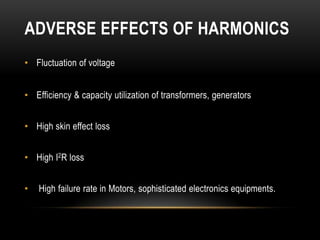 ADVERSE EFFECTS OF HARMONICS
• Fluctuation of voltage


• Efficiency & capacity utilization of transformers, generators


• High skin effect loss


• High I2R loss


•   High failure rate in Motors, sophisticated electronics equipments.
 