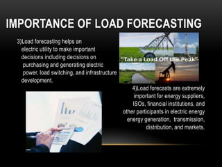 IMPORTANCE OF LOAD FORECASTING
 3)Load forecasting helps an
   electric utility to make important
   decisions including decisions on
    purchasing and generating electric
    power, load switching, and infrastructure
   development.
                                                    4)Load forecasts are extremely
                                                     important for energy suppliers,
                                                    ISOs, financial institutions, and
                                                other participants in electric energy
                                                  energy generation, transmission,
                                                          distribution, and markets.
 