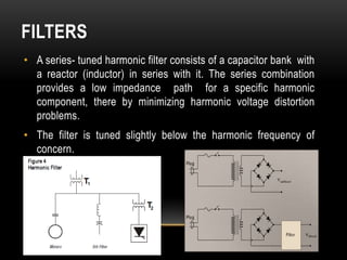 FILTERS
• A series- tuned harmonic filter consists of a capacitor bank with
  a reactor (inductor) in series with it. The series combination
  provides a low impedance path for a specific harmonic
  component, there by minimizing harmonic voltage distortion
  problems.
• The filter is tuned slightly below the harmonic frequency of
  concern.
 