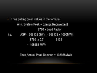 • Thus putting given values in the formula:
       Ann. System Peak = Energy Requirement
                        8760 x Load Factor
i.e.      ASP= 668132 GWh = 668132 x 1000MWh
                  8760 x 0.7           6132
               = 108958 MWh


          Thus,Annual Peak Demand = 108958MWh
 