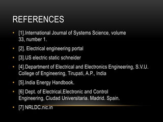 REFERENCES
• [1].International Journal of Systems Science, volume
  33, number 1.
• [2]. Electrical engineering portal
• [3].US electric static schneider
• [4].Department of Electrical and Electronics Engineering, S.V.U.
  College of Engineering, Tirupati, A.P., India
• [5].India Energy Handbook.
• [6] Dept. of Electrical,Electronic and Control
  Engineering, Ciudad Universitaria. Madrid. Spain.
• [7] NRLDC.nic.in
 