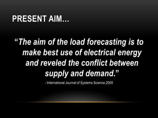 PRESENT AIM…

“The aim of the load forecasting is to
  make best use of electrical energy
   and reveled the conflict between
        supply and demand.”
        - International Journal of Systems Science,2009
 