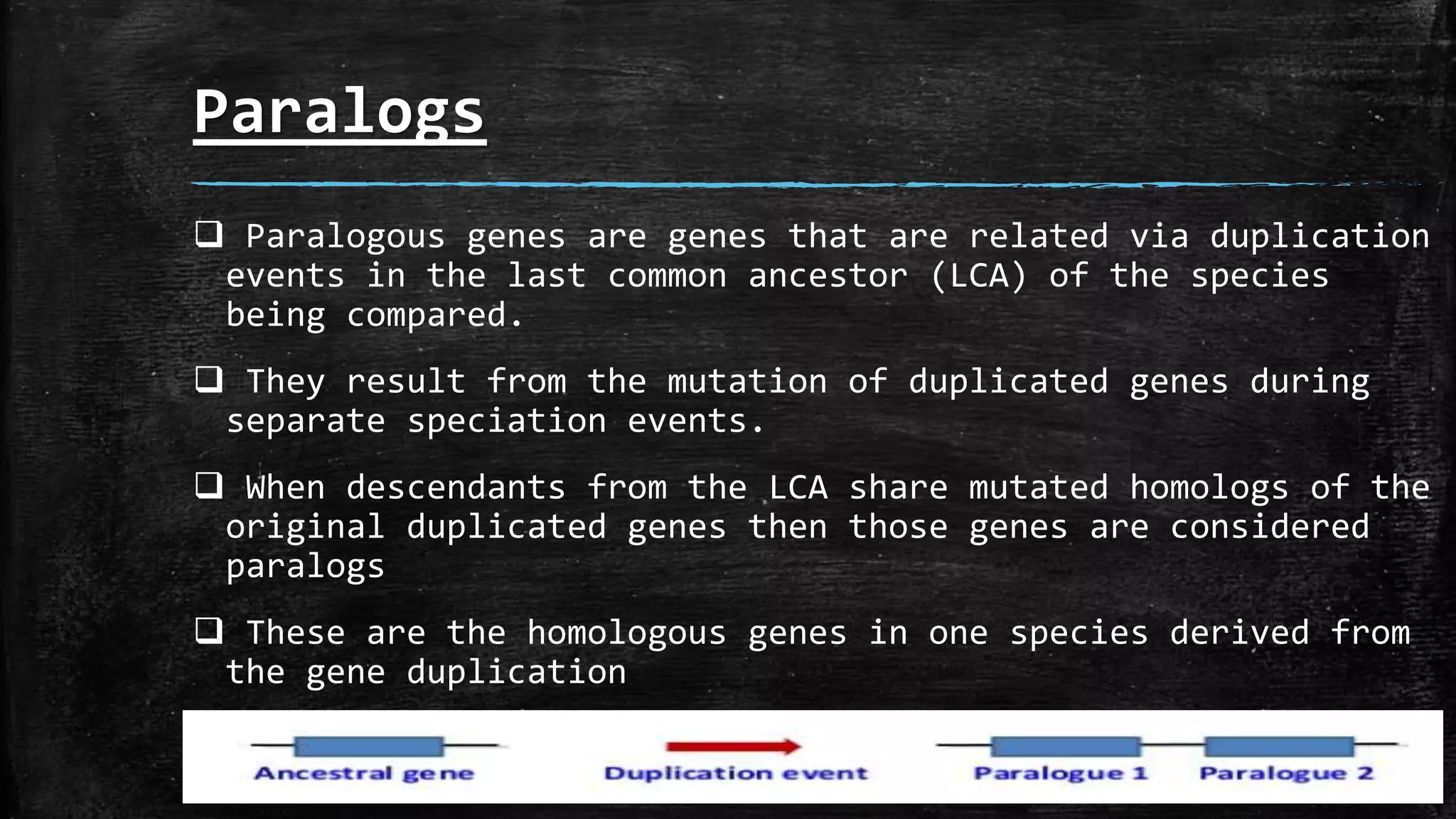 Paralogs
 Paralogous genes are genes that are related via duplication
events in the last common ancestor (LCA) of the species
being compared.
 They result from the mutation of duplicated genes during
separate speciation events.
 When descendants from the LCA share mutated homologs of the
original duplicated genes then those genes are considered
paralogs
 These are the homologous genes in one species derived from
the gene duplication
 