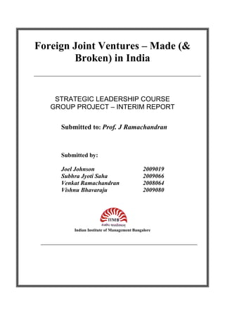 Foreign Joint Ventures – Made (&
        Broken) in India


    STRATEGIC LEADERSHIP COURSE
   GROUP PROJECT – INTERIM REPORT

     Submitted to: Prof. J Ramachandran



     Submitted by:

     Joel Johnson                            2009019
     Subhra Jyoti Saha                       2009066
     Venkat Ramachandran                     2008064
     Vishnu Bhavaraju                        2009080




         Indian Institute of Management Bangalore
 