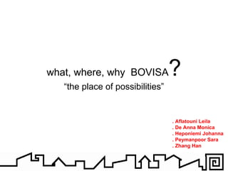 what, where, why BOVISA?
   “the place of possibilities”


                                  . Aflatouni Leila
                                  . De Anna Monica
                                  . Heponiemi Johanna
                                  . Peymanpoor Sara
                                  . Zhang Han