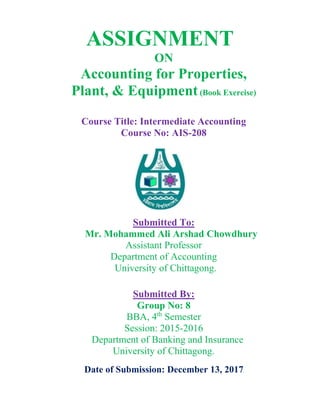 ASSIGNMENT
ON
Accounting for Properties,
Plant, & Equipment(Book Exercise)
Course Title: Intermediate Accounting
Course No: AIS-208
Submitted To:
Mr. Mohammed Ali Arshad Chowdhury
Assistant Professor
Department of Accounting
University of Chittagong.
Submitted By:
Group No: 8
BBA, 4th
Semester
Session: 2015-2016
Department of Banking and Insurance
University of Chittagong.
Date of Submission: December 13, 2017
 