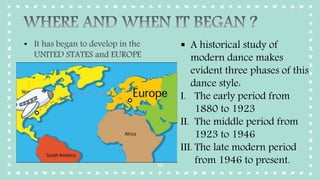 10
• It has began to develop in the
UNITED STATES and EUROPE
 A historical study of
modern dance makes
evident three phases of this
dance style:
I. The early period from
1880 to 1923
II. The middle period from
1923 to 1946
III. The late modern period
from 1946 to present.
 