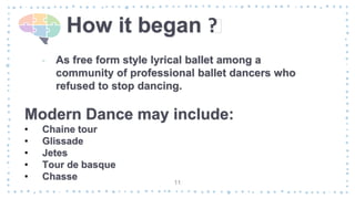 How it began ?
‐ As free form style lyrical ballet among a
community of professional ballet dancers who
refused to stop dancing.
11
Modern Dance may include:
• Chaine tour
• Glissade
• Jetes
• Tour de basque
• Chasse
 