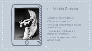 I. Martha Graham
(Mother of modern dance)
• "Movement never lies."
• She used modern music instead
of older music.
• Focused on emotions and
themes of Americana.
• 1st dancer to perform in the
White House
25
 