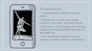 II. Isadora Duncan
• Considered the creator of modern
dance
• She danced on bare foot, simple
costume, loose hair, and keep flowing
• She died in 1927 because her scarf got
caught by her automobile's wheel and it
strangled her.
• Her movements centered around
jumping, running, skipping, and tossing
26
 