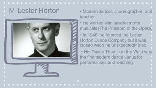 • Modern dancer, choreographer, and
teacher
• He worked with several movie
musicals (The Phantom of the Opera)
• In 1946, he founded the Lester
Horton Dance Company but it was
closed when he unexpectedly died.
• His Dance Theater in the West was
the first modern dance venue for
performances and teaching.
28
IV . Lester Horton
 