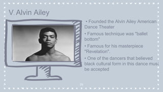 • Founded the Alvin Ailey American
Dance Theater
• Famous technique was "ballet
bottom"
• Famous for his masterpiece
"Revelation".
• One of the dancers that believed
black cultural form in this dance must
be accepted
29
V. Alvin Ailey
 