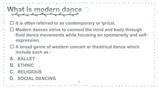  It is often referred to as contemporary or lyrical.
 Modern dances strive to connect the mind and body through
fluid dance movements while focusing on spontaneity and self-
expression.
 A broad genre of western concert or theatrical dance which
include such as :
A. BALLET
B. ETHNIC
C. RELIGIOUS
D. SOCIAL DANCING
3
 